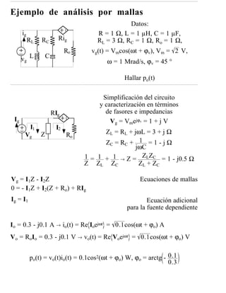 Ejemplo de análisis por mallas
                                                   Datos:
      ig                                R = 1 Ω, L = 1 µH, C = 1 µF,
           RL    RC        Rig          RL = 3 Ω, RC = 1 Ω, Ro = 1 Ω,
                               Ro     vg(t) = Vmcos(ωt + ϕv), Vm = 2 V,
      vg L           C
                                           ω = 1 Mrad/s, ϕv = 45 °

                                                 Hallar po(t)

                                         Simplificación del circuito
                                        y caracterización en términos
                         RIg              de fasores e impedancias
 Ig                                         Vg = Vmejϕv = 1 + j V
            I1            I2
       Vg        Z             Ro         ZL = RL + jωL = 3 + j Ω
                                          Z C = RC + 1 = 1 - j Ω
                                                     jωC
                                    1 = 1 + 1 → Z = ZLZC = 1 - j0.5 Ω
                                    Z ZL ZC           Z L + ZC

V g = I1Z - I2Z                                        Ecuaciones de mallas
0 = - I1Z + I2(Z + Ro) + RIg
Ig = I1                                                   Ecuación adicional
                                                  para la fuente dependiente

Io = 0.3 - j0.1 A → io(t) = Re Ioejωt = 0.1cos(ωt + ϕo) A
Vo = RoIo = 0.3 - j0.1 V → vo(t) = Re Voejωt = 0.1cos(ωt + ϕo) V


           po(t) = vo(t)io(t) = 0.1cos2(ωt + ϕo) W, ϕo = arctg - 0.1
                                                                 0.3
 
