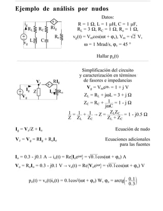Ejemplo de análisis por nudos
                                                 Datos:
    ig                                R = 1 Ω, L = 1 µH, C = 1 µF,
         RL    RC      Rig            RL = 3 Ω, RC = 1 Ω, Ro = 1 Ω,
                            Ro      vg(t) = Vmcos(ωt + ϕv), Vm = 2 V,
    vg L           C
                                         ω = 1 Mrad/s, ϕv = 45 °

                                               Hallar po(t)

                                        Simplificación del circuito
                                       y caracterización en términos
              Vz            RIg          de fasores e impedancias
     Ig Z                                  Vg = Vmejϕv = 1 + j V
                       Io     Ro
   Vg                                    ZL = RL + jωL = 3 + j Ω
                                         Z C = RC + 1 = 1 - j Ω
                                                   jωC
                                   1 = 1 + 1 → Z = ZLZC = 1 - j0.5 Ω
                                   Z ZL ZC          Z L + ZC

Ig = Vz/Z + Io                                           Ecuación de nudo

V z = V g = RIg + RoIo                              Ecuaciones adicionales
                                                           para las fuentes

Io = 0.3 - j0.1 A → io(t) = Re Ioejωt = 0.1cos(ωt + ϕo) A
Vo = RoIo = 0.3 - j0.1 V → vo(t) = Re Voejωt = 0.1cos(ωt + ϕo) V


         po(t) = vo(t)io(t) = 0.1cos2(ωt + ϕo) W, ϕo = arctg - 0.1
                                                               0.3
 