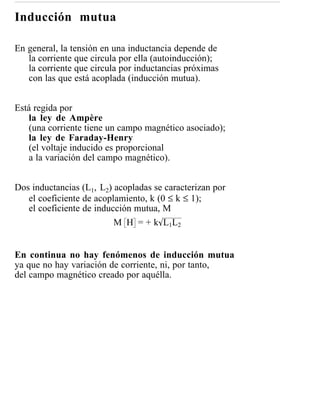 Inducción mutua

En general, la tensión en una inductancia depende de
   la corriente que circula por ella (autoinducción);
   la corriente que circula por inductancias próximas
   con las que está acoplada (inducción mutua).


Está regida por
   la ley de Ampère
   (una corriente tiene un campo magnético asociado);
   la ley de Faraday-Henry
   (el voltaje inducido es proporcional
   a la variación del campo magnético).


Dos inductancias (L1, L2) acopladas se caracterizan por
   el coeficiente de acoplamiento, k (0 ≤ k ≤ 1);
   el coeficiente de inducción mutua, M
                          M H = + k L1L2


En continua no hay fenómenos de inducción mutua
ya que no hay variación de corriente, ni, por tanto,
del campo magnético creado por aquélla.
 