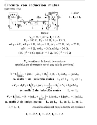 Circuito con inducción mutua
(septiembre 1992)
                                                                 Hallar
                                          L4 R3
      M12         L2               M34                    L5   I1, I2, e I3
     L1                                            M45
          I1           Vg   L3 C2        R2        I3
                  R1
     C1                       I2              Is     C3
                               Datos:
                     V g = 35 + j77 V, Is = 1 A,
                R1 = 100 Ω, R2 = 10 Ω, R3 = 15 Ω,
     ωL1 = 4 Ω, ωL2 = 9 Ω, ωL3 = 1 Ω, ωL4 = 25 Ω, ωL5 = 25 Ω,
              ωM12 = 4 Ω, ωM34 = 3 Ω, ωM45 = 20 Ω,
            (ωC1)-1 = 5 Ω, (ωC2)-1 = 7 Ω, (ωC3)-1 = 10 Ω


                       V s: tensión en la fuente de corriente
               (positiva en el extremo por el que sale la corriente)


      0 = I1    1 + jωL1 + jωL2 + R1 - I2R1 - I1jωM12 - I1jωM12
              jωC1
          ec. malla 1 sin inducción mutua L1 en L2 L2 en L1

       - Vg = -I1R1 + I2 R1 + jωL3 +      1 + R2 + Vs + I3jωM34
                                        jωC2
                   ec. malla 2 sin inducción mutua     L4 en L3
                            1 + I2jωM34 + I3jωM45 + I3jωM45
  V s = I3 jωL4 + R3 + jωL5 +
                          jωC3
ec. malla 3 sin induc. mutua   L3 en L4 L4 en L5 L5 en L4
    Is = I3 - I2              ecuación adicional para la fuente de corriente

                        I1 = - 2 A, I2 = - 2 A, I3 = - 1 A
 