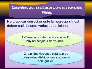 Para aplicar correctamente la regresión lineal
deben satisfacerse varias suposiciones:
Consideraciones básicas para la regresión
lineal:
1.-Para cada valor de la variable X
hay un conjunto de valores.
2.-Las desviaciones estándar de
todas estas distribuciones normales
son iguales.
 