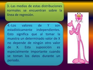 3.-Las medias de estas distribuciones
normales se encuentran sobre la
línea de regresión.
4.-Los valores de Y son
estadísticamente independientes.
Esto significa que al tomar la
muestra un determinado valor de X
no depende de ningún otro valor
de X. Esta suposición es
especialmente importante cuando
se toman los datos durante un
periodo.
 