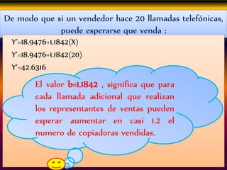 De modo que si un vendedor hace 20 llamadas telefónicas,
puede esperarse que venda :
Y’=18.9476+1.1842(X)
Y’=18.9476+1.1842(20)
Y’=42.6316
El valor b=1.1842 , significa que para
cada llamada adicional que realizan
los representantes de ventas pueden
esperar aumentar en casi 1.2 el
numero de copiadoras vendidas.
 