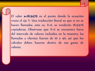 El valor a=18.9476 es el punto donde la ecuación
cruza el eje Y. Una traducción literal es que si no se
hacen llamadas, esto es, X=0, se venderán 18.9476
copiadoras. Obsérvese que X=0 se encuentra fuera
del intervalo de valores incluidos en la muestra, las
llamadas a clientes fueron de 10 a 40, así que los
cálculos deben hacerse dentro de esa gama de
valores.
 