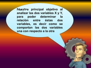 Nuestro principal objetivo al
analizar las dos variables X y Y,
para poder determinar la
relación entre éstas dos
variables, es decir como se
comportan las dos variables
una con respecto a la otra
 