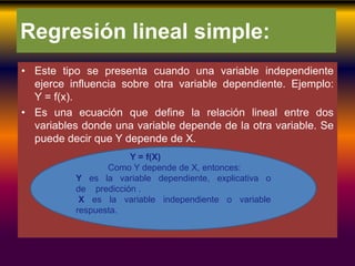 Regresión lineal simple:
• Este tipo se presenta cuando una variable independiente
ejerce influencia sobre otra variable dependiente. Ejemplo:
Y = f(x).
• Es una ecuación que define la relación lineal entre dos
variables donde una variable depende de la otra variable. Se
puede decir que Y depende de X.
Y = f(X)
Como Y depende de X, entonces:
Y es la variable dependiente, explicativa o
de predicción .
X es la variable independiente o variable
respuesta.
 