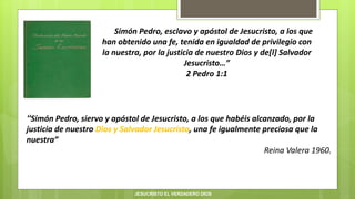 “…Simón Pedro, esclavo y apóstol de Jesucristo, a los que
han obtenido una fe, tenida en igualdad de privilegio con
la nuestra, por la justicia de nuestro Dios y de[l] Salvador
Jesucristo…”
2 Pedro 1:1
“Simón Pedro, siervo y apóstol de Jesucristo, a los que habéis alcanzado, por la
justicia de nuestro Dios y Salvador Jesucristo, una fe igualmente preciosa que la
nuestra”
Reina Valera 1960.
JESUCRISTO EL VERDADERO DIOS
 