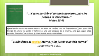 “…Y estos partirán al cortamiento eterno, pero los
justos a la vida eterna…”
Mateo 25:46
“E irán éstos al castigo eterno, y los justos a la vida eterna”
Reina Valera 1960.
Fíjese que la traducción Nuevo Mundo no habla de castigo, sino de “cortamiento”, pues para todo
testigo de Jehová no existe el infierno ni una vida después de la muerte, sino que, según ellos,
seremos “cortados” de la tierra, y si uno muere, muere todo el ser.
JESUCRISTO EL VERDADERO DIOS
 