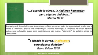 “…Y cuando le vieron, le rindieron homenaje;
pero algunos dudaban…”
Mateo 28:17
“Y cuando le vieron, le adoraron;
pero algunos dudaban”
Reina Valera 1960.
Los testigos de Jehová dicen que Jesucristo no es Dios, así que en todos los lugares donde se dice que a
Cristo le “adoraron” ellos lo han cambiado por “rendirle homenaje”, a sabiendas de que el término
griego para adoración quiere decir explícitamente eso mismo: “adoración”. La palabra griega es
“proskuneo”.
JESUCRISTO EL VERDADERO DIOS
 