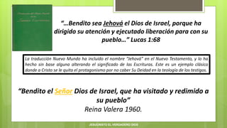“…Bendito sea Jehová el Dios de Israel, porque ha
dirigido su atención y ejecutado liberación para con su
pueblo…” Lucas 1:68
“Bendito el Señor Dios de Israel, que ha visitado y redimido a
su pueblo”
Reina Valera 1960.
La traducción Nuevo Mundo ha incluido el nombre “Jehová” en el Nuevo Testamento, y lo ha
hecho sin base alguna alterando el significado de las Escrituras. Este es un ejemplo clásico
donde a Cristo se le quita el protagonismo por no caber Su Deidad en la teología de los testigos.
JESUCRISTO EL VERDADERO DIOS
 