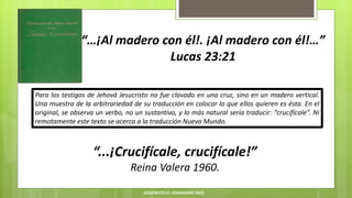“…¡Al madero con él!. ¡Al madero con él!…”
Lucas 23:21
“...¡Crucifícale, crucifícale!”
Reina Valera 1960.
Para los testigos de Jehová Jesucristo no fue clavado en una cruz, sino en un madero vertical.
Una muestra de la arbitrariedad de su traducción en colocar lo que ellos quieren es ésta. En el
original, se observa un verbo, no un sustantivo, y lo más natural sería traducir: “crucifícale”. Ni
remotamente este texto se acerca a la traducción Nuevo Mundo.
JESUCRISTO EL VERDADERO DIOS
 