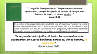 “…Los judíos le respondieron: "No por obra excelente te
apedreamos, sino por blasfemia, sí, porque tú, aunque eres
hombre, te haces a ti mismo un dios…”
Juan 10:33
“Le respondieron los judíos, diciendo: Por buena obra no te
apedreamos, sino por la blasfemia; porque tú, siendo hombre, te
haces Dios”
Reina Valera 1960.
En la cultura judía, exageradamente monoteísta, esta afirmación de “un dios” no existía.
Para un judío común Dios es Uno. O Jesús se hace así mismo Dios, o se hace hombre, pero
nunca un semidios o un dios. En el politeísmo de los griegos era perfectamente posible tal
afirmación, pero no en el judaísmo. Los testigos se ensañan contra Jesucristo!
JESUCRISTO EL VERDADERO DIOS
 