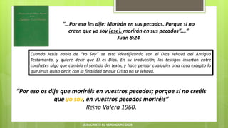 “…Por eso les dije: Morirán en sus pecados. Porque si no
creen que yo soy [ese], morirán en sus pecados”.…”
Juan 8:24
“Por eso os dije que moriréis en vuestros pecados; porque si no creéis
que yo soy, en vuestros pecados moriréis”
Reina Valera 1960.
Cuando Jesús habla de “Yo Soy” se está identificando con el Dios Jehová del Antiguo
Testamento, y quiere decir que Él es Dios. En su traducción, los testigos insertan entre
corchetes algo que cambia el sentido del texto, y hace pensar cualquier otra cosa excepto lo
que Jesús quiso decir, con la finalidad de que Cristo no se Jehová.
JESUCRISTO EL VERDADERO DIOS
 