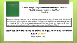 “…Jesús les dijo “Muy verdaderamente le digo: Antes que
Abrahán llegara a existir, yo he sido.…”
Juan 8:58
“Jesús les dijo: De cierto, de cierto os digo: Antes que Abraham
fuese, yo soy”
Reina Valera 1960.
Aquí han cambiado el tiempo. Con un pasaje como éste quieren hacer creer que Jesús fue creado, y
que, como tal, toda criatura no puede ser Dios. Evidentemente los judíos de su tiempo entendieron
el mensaje, y dice en los textos siguientes que quisieron apedrearlo por blasfemia. El texto ni
siquiera sugiere la traducción de los testigos. Aquí Jesús se identifica con Jehová.
JESUCRISTO EL VERDADERO DIOS
 