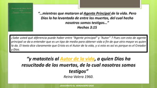 “…mientras que mataron al Agente Principal de la vida. Pero
Dios lo ha levantado de entre los muertos, del cual hecho
nosotros somos testigos…”
Hechos 3:15
“y matasteis al Autor de la vida, a quien Dios ha
resucitado de los muertos, de lo cual nosotros somos
testigos”
Reina Valera 1960.
¿Sabe usted qué diferencia puede haber entre “Agente principal” y “Autor” ? Pues con esto de agente
principal se da a entender que es un tipo de medio para obtener vida a fin de que otro mayor es quien
la da. El texto dice claramente que Cristo es el Autor de la vida, y si esto es así es porque es el Creador
y Dios.
JESUCRISTO EL VERDADERO DIOS
 
