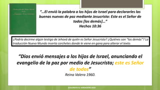 “…El envió la palabra a los hijos de Israel para declararles las
buenas nuevas de paz mediante Jesucristo: Este es el Señor de
todos [los demás]…”
Hechos 10:36
“Dios envió mensajes a los hijos de Israel, anunciando el
evangelio de la paz por medio de Jesucristo; este es Señor
de todos”
Reina Valera 1960.
¿Podría decirme algún testigo de Jehová de quién es Señor Jesucristo? ¿Quiénes son “los demás”? La
traducción Nuevo Mundo inserta corchetes donde le viene en gana para alterar el texto.
JESUCRISTO EL VERDADERO DIOS
 