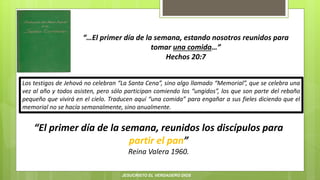 “…El primer día de la semana, estando nosotros reunidos para
tomar una comida…”
Hechos 20:7
“El primer día de la semana, reunidos los discípulos para
partir el pan”
Reina Valera 1960.
Los testigos de Jehová no celebran “La Santa Cena”, sino algo llamado “Memorial”, que se celebra una
vez al año y todos asisten, pero sólo participan comiendo los “ungidos”, los que son parte del rebaño
pequeño que vivirá en el cielo. Traducen aquí “una comida” para engañar a sus fieles diciendo que el
memorial no se hacía semanalmente, sino anualmente.
JESUCRISTO EL VERDADERO DIOS
 