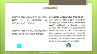 Charles Taze Russell en los años
1870 en la localidad de
Allegheny, Pensilvania.
Charles Taze Rusell, fue el primer
editor de la revista La Atalaya.
El Señor Jesucristo, Mat 16:18 –
19; Hechos 2. Mat 16:18 Y yo también
te digo, que tú eres Pedro, y sobre esta
roca[b] edificaré mi iglesia; y las
puertas del Hades no prevalecerán
contra ella. Mat 16: 19 Y a ti te daré las
llaves del reino de los cielos; y todo lo
que atares en la tierra será atado en
los cielos; y todo lo que desatares en la
tierra será desatado en los cielos.
JESUCRISTO EL VERDADERO DIOS
 