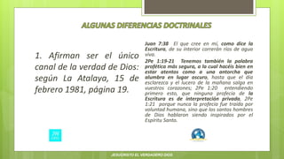 1. Afirman ser el único
canal de la verdad de Dios:
según La Atalaya, 15 de
febrero 1981, página 19.
Juan 7:38 El que cree en mí, como dice la
Escritura, de su interior correrán ríos de agua
viva.
2Pe 1:19-21 Tenemos también la palabra
profética más segura, a la cual hacéis bien en
estar atentos como a una antorcha que
alumbra en lugar oscuro, hasta que el día
esclarezca y el lucero de la mañana salga en
vuestros corazones; 2Pe 1:20 entendiendo
primero esto, que ninguna profecía de la
Escritura es de interpretación privada, 2Pe
1:21 porque nunca la profecía fue traída por
voluntad humana, sino que los santos hombres
de Dios hablaron siendo inspirados por el
Espíritu Santo.
JESUCRISTO EL VERDADERO DIOS
 