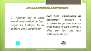 1. Afirman ser el único
canal de la verdad de Dios:
según La Atalaya, 15 de
febrero 1981, página 19.
Juan 5:39 Escudriñad las
Escrituras; porque a
vosotros os parece que en
ellas tenéis la vida eterna; y
ellas son las que dan
testimonio de mí;
JESUCRISTO EL VERDADERO DIOS
 