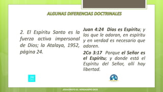 2. El Espíritu Santo es la
fuerza activa impersonal
de Dios; la Atalaya, 1952,
página 24.
Juan 4:24 Dios es Espíritu; y
los que le adoran, en espíritu
y en verdad es necesario que
adoren.
2Co 3:17 Porque el Señor es
el Espíritu; y donde está el
Espíritu del Señor, allí hay
libertad.
JESUCRISTO EL VERDADERO DIOS
 