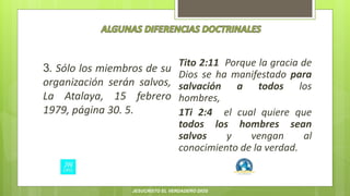 3. Sólo los miembros de su
organización serán salvos,
La Atalaya, 15 febrero
1979, página 30. 5.
Tito 2:11 Porque la gracia de
Dios se ha manifestado para
salvación a todos los
hombres,
1Ti 2:4 el cual quiere que
todos los hombres sean
salvos y vengan al
conocimiento de la verdad.
JESUCRISTO EL VERDADERO DIOS
 