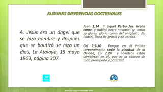 4. Jesús era un ángel que
se hizo hombre y después
que se bautizó se hizo un
dios, La Atalaya, 15 mayo
1963, página 307.
Juan 1:14 Y aquel Verbo fue hecho
carne, y habitó entre nosotros (y vimos
su gloria, gloria como del unigénito del
Padre), lleno de gracia y de verdad.
Col 2:9-10 Porque en él habita
corporalmente toda la plenitud de la
Deidad, Col 2:10 y vosotros estáis
completos en él, que es la cabeza de
todo principado y potestad.
JESUCRISTO EL VERDADERO DIOS
 