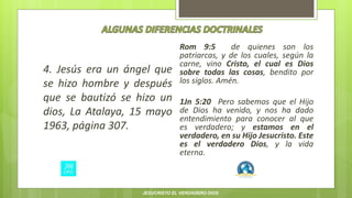 4. Jesús era un ángel que
se hizo hombre y después
que se bautizó se hizo un
dios, La Atalaya, 15 mayo
1963, página 307.
Rom 9:5 de quienes son los
patriarcas, y de los cuales, según la
carne, vino Cristo, el cual es Dios
sobre todas las cosas, bendito por
los siglos. Amén.
1Jn 5:20 Pero sabemos que el Hijo
de Dios ha venido, y nos ha dado
entendimiento para conocer al que
es verdadero; y estamos en el
verdadero, en su Hijo Jesucristo. Este
es el verdadero Dios, y la vida
eterna.
JESUCRISTO EL VERDADERO DIOS
 