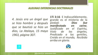 4. Jesús era un ángel que
se hizo hombre y después
que se bautizó se hizo un
dios, La Atalaya, 15 mayo
1963, página 307.
1Ti 3:16 E Indiscutiblemente,
grande es el misterio de la
piedad: Dios fue
manifestado en carne,
Justificado en el Espíritu,
Visto de los ángeles,
Predicado a los gentiles,
Creído en el mundo, Recibido
arriba en gloria.
JESUCRISTO EL VERDADERO DIOS
 