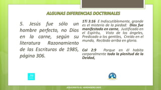 5. Jesús fue sólo un
hombre perfecto, no Dios
en la carne, según su
literatura Razonamiento
de las Escrituras de 1985,
página 306.
1Ti 3:16 E Indiscutiblemente, grande
es el misterio de la piedad: Dios fue
manifestado en carne, Justificado en
el Espíritu, Visto de los ángeles,
Predicado a los gentiles, Creído en el
mundo, Recibido arriba en gloria.
Col 2:9 Porque en él habita
corporalmente toda la plenitud de la
Deidad,
JESUCRISTO EL VERDADERO DIOS
 