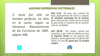 5. Jesús fue sólo un
hombre perfecto, no Dios
en la carne, según su
literatura Razonamiento
de las Escrituras de 1985,
página 306.
Heb 2:14 Así que, por cuanto los
hijos participaron de carne y sangre,
EL también participó de lo mismo,
para destruir por medio de la muerte
al que tenía el imperio de la muerte,
esto es, al diablo,
Hch 20:28 Por tanto, mirad por
vosotros, y por todo el rebaño en que
el Espíritu Santo os ha puesto por
obispos, para apacentar la iglesia del
Señor, la cual EL ganó por su propia
sangre.
JESUCRISTO EL VERDADERO DIOS
 