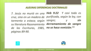 7. Jesús no murió en una
cruz, sino en un madero de
tormento o estaca; según
su literatura Razonamiento
de las Escrituras, 1985,
páginas 89-90.
Heb 9:22 Y casi todo es
purificado, según la ley, con
sangre; y sin
derramamiento de sangre
no se hace remisión.(Q)
JESUCRISTO EL VERDADERO DIOS
 