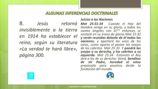8. Jesús retornó
invisiblemente a la tierra
en 1914 ha establecer el
reino, según su literatura
«La verdad te hará libre»,
página 300.
Juicios a las Naciones
Mat 25:31-34 Cuando el Hijo del
Hombre venga en su gloria, y todos los
santos ángeles con él,(F) entonces se
sentará en su trono de gloria, Mat 25:32
y serán reunidas delante de él todas las
naciones; y apartará los unos de los
otros, como aparta el pastor las ovejas
de los cabritos. Mat 25:33 Y pondrá las
ovejas a su derecha, y los cabritos a su
izquierda. Mat 25:34 Entonces el Rey
dirá a los de su derecha: Venid, benditos
de mi Padre, heredad el reino
preparado para vosotros desde la
fundación del mundo.
JESUCRISTO EL VERDADERO DIOS
 