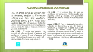 10, El alma deja de existir con
la muerte; según su literatura
«Deja que Dios sea verdad»,
páginas 59,60 y 67. Toman como
sustento Eze 18:4 He aquí que todas las
almas son mías; como el alma del padre,
así el alma del hijo es mía; el alma que
pecare, esa morirá.
Eze 18:20 El alma que pecare, esa
morirá; el hijo no llevará el pecado del
padre, ni el padre llevará el pecado del
hijo;(C) la justicia del justo será sobre él, y
la impiedad del impío será sobre él.
1Ts 5:23 Y el mismo Dios de paz os
santifique por completo; y todo vuestro ser,
espíritu, alma y cuerpo, sea guardado
irreprensible para la venida de nuestro Señor
Jesucristo.
Lucas 16:23-24 Y en el Hades alzó sus ojos,
estando en tormentos, y vio de lejos a
Abraham, y a Lázaro en su seno. Luc 16:24
Entonces él, dando voces, dijo: Padre
Abraham, ten misericordia de mí, y envía a
Lázaro para que moje la punta de su dedo en
agua, y refresque mi lengua; porque estoy
atormentado en esta llama. (Seno Abraham
– Seól)
JESUCRISTO EL VERDADERO DIOS
 