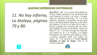 11. No hay infierno,
La Atalaya, páginas
79 y 80.
Apo 20:11 - 14 Y vi un gran trono blanco y
al que estaba sentado en él, de delante del
cual huyeron la tierra y el cielo, y ningún
lugar se encontró para ellos. 12 Y vi a los
muertos, grandes y pequeños, de pie ante
Dios; y los libros fueron abiertos, y otro libro
fue abierto, el cual es el libro de la vida; y
fueron juzgados los muertos por las cosas
que estaban escritas en los libros, según sus
obras.(D) 13 Y el mar entregó los muertos
que había en él; y la muerte y el Hades
entregaron los muertos que había en ellos;
y fueron juzgados cada uno según sus
obras. 14 Y la muerte y el Hades fueron
lanzados al lago de fuego. Esta es la
muerte segunda.
JESUCRISTO EL VERDADERO DIOS
 