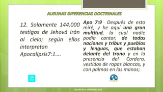 12. Solamente 144.000
testigos de Jehová irán
al cielo; según ellos
interpretan
Apocalipsis7:1….
Apo 7:9 Después de esto
miré, y he aquí una gran
multitud, la cual nadie
podía contar, de todas
naciones y tribus y pueblos
y lenguas, que estaban
delante del trono y en la
presencia del Cordero,
vestidos de ropas blancas, y
con palmas en las manos;
JESUCRISTO EL VERDADERO DIOS
 