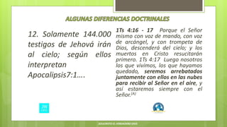 12. Solamente 144.000
testigos de Jehová irán
al cielo; según ellos
interpretan
Apocalipsis7:1….
1Ts 4:16 - 17 Porque el Señor
mismo con voz de mando, con voz
de arcángel, y con trompeta de
Dios, descenderá del cielo; y los
muertos en Cristo resucitarán
primero. 1Ts 4:17 Luego nosotros
los que vivimos, los que hayamos
quedado, seremos arrebatados
juntamente con ellos en las nubes
para recibir al Señor en el aire, y
así estaremos siempre con el
Señor.(A)
JESUCRISTO EL VERDADERO DIOS
 