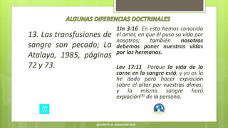 13. Las transfusiones de
sangre son pecado; La
Atalaya, 1985, páginas
72 y 73.
1Jn 3:16 En esto hemos conocido
el amor, en que él puso su vida por
nosotros; también nosotros
debemos poner nuestras vidas
por los hermanos.
Lev 17:11 Porque la vida de la
carne en la sangre está, y yo os la
he dado para hacer expiación
sobre el altar por vuestras almas;
y la misma sangre hará
expiación(B) de la persona.
JESUCRISTO EL VERDADERO DIOS
 