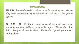 1Ti 4:16 Ten cuidado de ti mismo y de la doctrina; persiste en
ello, pues haciendo esto, te salvarás a ti mismo y a los que te
oyeren.
2Jn 1:10 - 11 Si alguno viene a vosotros, y no trae esta
doctrina, no lo recibáis en casa, ni le digáis: ¡Bienvenido! 2Jn
1:11 Porque el que le dice: ¡Bienvenido! participa en sus
malas obras.
JESUCRISTO EL VERDADERO DIOS
 