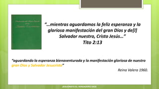 “…mientras aguardamos la feliz esperanza y la
gloriosa manifestación del gran Dios y de[l]
Salvador nuestro, Cristo Jesús…”
Tito 2:13
“aguardando la esperanza bienaventurada y la manifestación gloriosa de nuestro
gran Dios y Salvador Jesucristo”
Reina Valera 1960.
JESUCRISTO EL VERDADERO DIOS
 