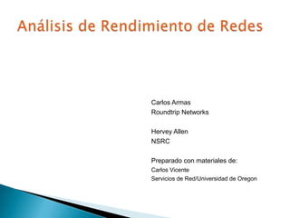 Análisis de Rendimiento de Redes Carlos Armas Roundtrip Networks  Hervey Allen NSRC Preparado con materiales de:  Carlos Vicente Servicios de Red/Universidad de Oregon 