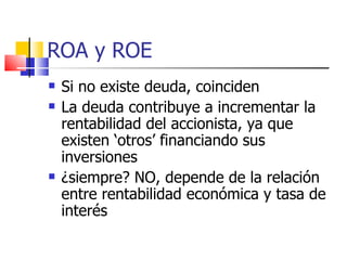 ROA y ROE Si no existe deuda, coinciden La deuda contribuye a incrementar la rentabilidad del accionista, ya que existen ‘otros’ financiando sus inversiones ¿siempre? NO, depende de la relación entre rentabilidad económica y tasa de interés 