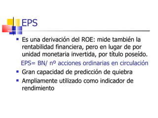 EPS Es una derivación del ROE: mide también la rentabilidad financiera, pero en lugar de por unidad monetaria invertida, por título poseído. EPS= BN/ nº acciones ordinarias en circulación Gran capacidad de predicción de quiebra Ampliamente utilizado como indicador de rendimiento 