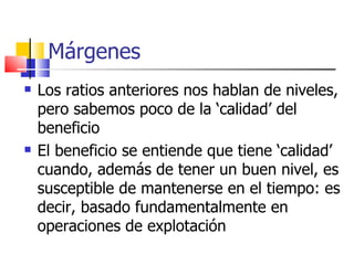 Márgenes Los ratios anteriores nos hablan de niveles, pero sabemos poco de la ‘calidad’ del beneficio El beneficio se entiende que tiene ‘calidad’ cuando, además de tener un buen nivel, es susceptible de mantenerse en el tiempo: es decir, basado fundamentalmente en operaciones de explotación 