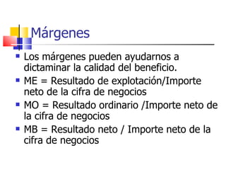 Márgenes Los márgenes pueden ayudarnos a dictaminar la calidad del beneficio. ME = Resultado de explotación/Importe neto de la cifra de negocios MO = Resultado ordinario /Importe neto de la cifra de negocios MB = Resultado neto / Importe neto de la cifra de negocios 