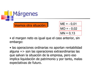 Márgenes ME = -  0, 01 MO = -  0, 02 MN =  0, 13 el margen neto es igual que el caso anterior, sin embargo: las operaciones ordinarias no aportan rentabilidad alguna => son las operaciones extraordinarias las que salvan la situación de la empresa, pero eso implica liquidación de patrimonio y por tanto, malas expectativas de futuro. Veamos otra situación: 