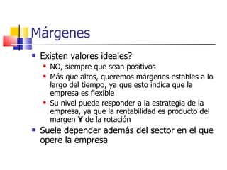 Márgenes Existen valores ideales?  NO, siempre que sean positivos Más que altos, queremos márgenes estables a lo largo del tiempo, ya que esto indica que la empresa es flexible Su nivel puede responder a la estrategia de la empresa, ya que la rentabilidad es producto del margen  Y  de la rotación Suele depender además del sector en el que opere la empresa 