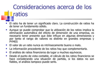 Consideraciones acerca de los ratios El ratio ha de tener un significado claro. La construcción de ratios ha de tener un fundamento sólido.  Aunque se puede comprobar que la utilización de los ratios implica la eliminación automática del efecto de dimensión de una empresa, es necesario tener presente que éste influye en algunas dimensiones y por tanto el rango de valores es distinto en grandes empresas y PYMES El valor de un ratio nunca es intrínsecamente bueno o malo.   La información procedente de los ratios hay que complementarla.   El análisis de ratios financieros da lugar a muchos equívocos.   Desde el punto de vista contable, el cálculo de los ratios financieros se hace considerando una situación de partida, si los datos no son fiables, el análisis tampoco puede serlo.  