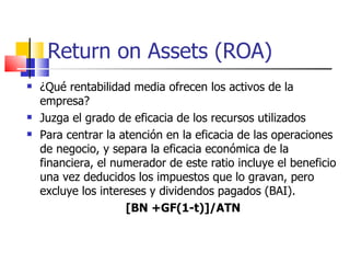 Return on Assets (ROA) ¿Qué rentabilidad media ofrecen los activos de la empresa?  Juzga el grado de eficacia de los recursos utilizados Para centrar la atención en la eficacia de las operaciones de negocio, y separa la eficacia económica de la financiera, el numerador de este ratio incluye el beneficio una vez deducidos los impuestos que lo gravan, pero excluye los intereses y dividendos pagados (BAI). [BN +GF(1-t)]/ATN 
