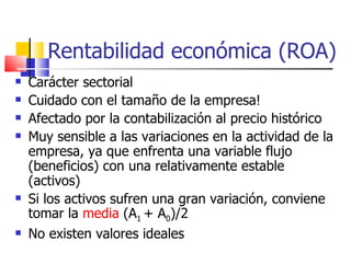 Rentabilidad económica (ROA) Carácter sectorial Cuidado con el tamaño de la empresa! Afectado por la contabilización al precio histórico Muy sensible a las variaciones en la actividad de la empresa, ya que enfrenta una variable flujo (beneficios) con una relativamente estable (activos) Si los activos sufren una gran variación, conviene tomar la  media  (A 1  + A 0 )/2 No existen valores ideales 